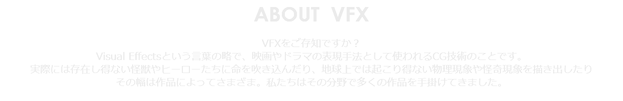 ABOUT VFX VFXをご存知ですか？ Visual Effectsという言葉の略で、映画やドラマの表現手法として使われるCG技術のことです。 実際には存在し得ない怪獣やヒーローたちに命を吹き込んだり、地球上では起こり得ない物理現象や怪奇現象を描き出したり その幅は作品によってさまざま。私たちはその分野で多くの作品を手掛けてきました。